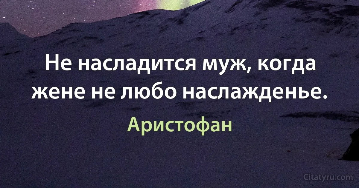 Не насладится муж, когда жене не любо наслажденье. (Аристофан)