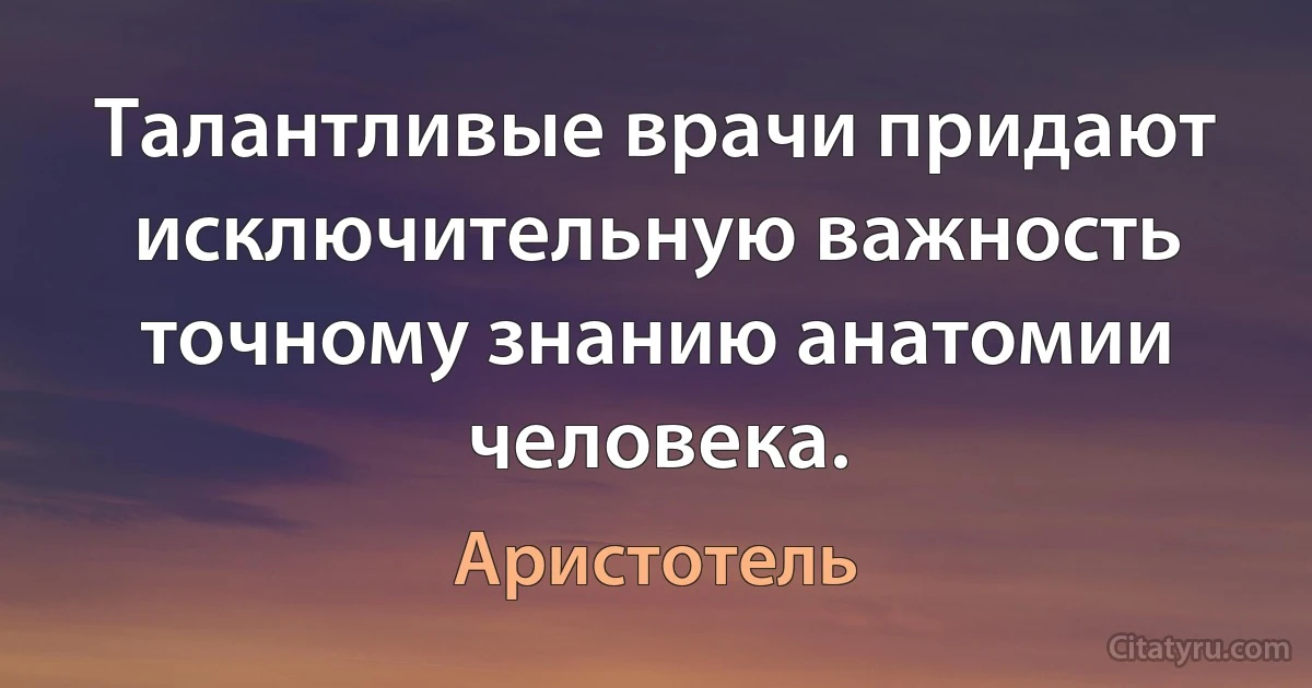 Талантливые врачи придают исключительную важность точному знанию анатомии человека. (Аристотель)