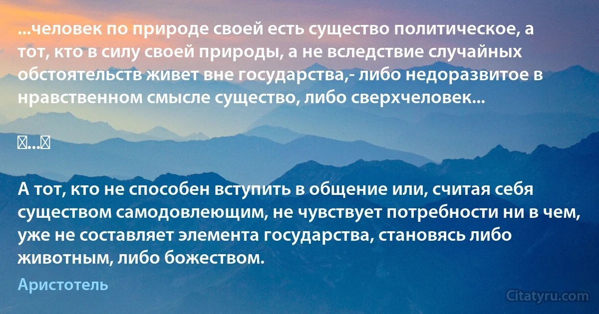 ...человек по природе своей есть существо политическое, а тот, кто в силу своей природы, а не вследствие случайных обстоятельств живет вне государства,- либо недоразвитое в нравственном смысле существо, либо сверхчеловек...

⟨...⟩

А тот, кто не способен вступить в общение или, считая себя существом самодовлеющим, не чувствует потребности ни в чем, уже не составляет элемента государства, становясь либо животным, либо божеством. (Аристотель)