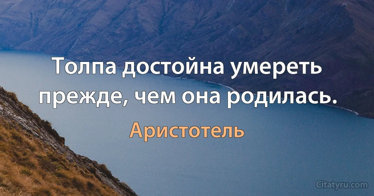 Толпа достойна умереть прежде, чем она родилась. (Аристотель)