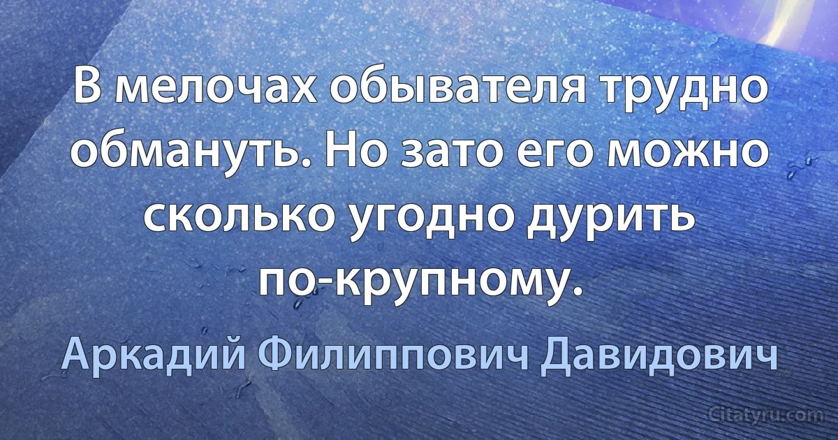 В мелочах обывателя трудно обмануть. Но зато его можно сколько угодно дурить по-крупному. (Аркадий Филиппович Давидович)