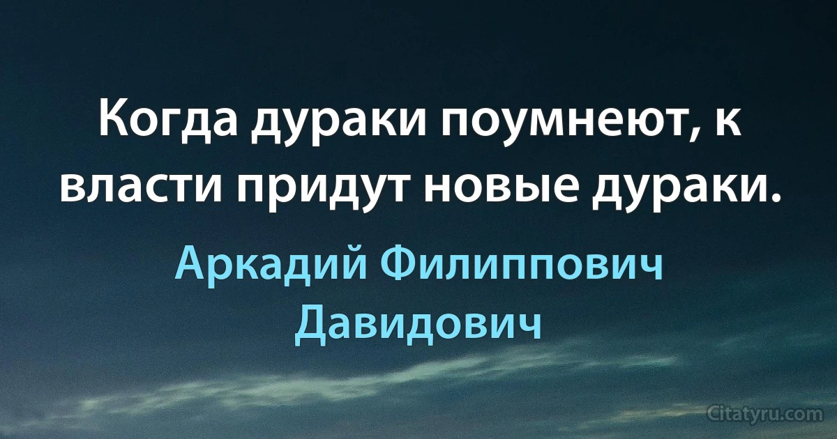 Когда дураки поумнеют, к власти придут новые дураки. (Аркадий Филиппович Давидович)