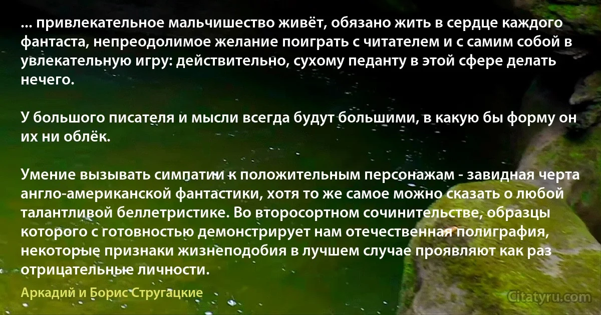 ... привлекательное мальчишество живёт, обязано жить в сердце каждого фантаста, непреодолимое желание поиграть с читателем и с самим собой в увлекательную игру: действительно, сухому педанту в этой сфере делать нечего.

У большого писателя и мысли всегда будут большими, в какую бы форму он их ни облёк.

Умение вызывать симпатии к положительным персонажам - завидная черта англо-американской фантастики, хотя то же самое можно сказать о любой талантливой беллетристике. Во второсортном сочинительстве, образцы которого с готовностью демонстрирует нам отечественная полиграфия, некоторые признаки жизнеподобия в лучшем случае проявляют как раз отрицательные личности. (Аркадий и Борис Стругацкие)