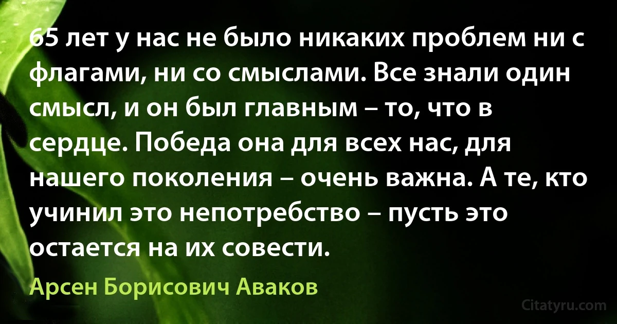 65 лет у нас не было никаких проблем ни с флагами, ни со смыслами. Все знали один смысл, и он был главным – то, что в сердце. Победа она для всех нас, для нашего поколения – очень важна. А те, кто учинил это непотребство – пусть это остается на их совести. (Арсен Борисович Аваков)