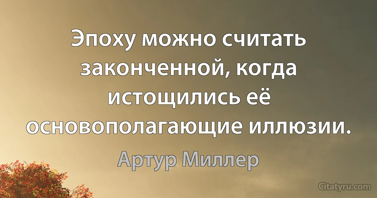 Эпоху можно считать законченной, когда истощились её основополагающие иллюзии. (Артур Миллер)