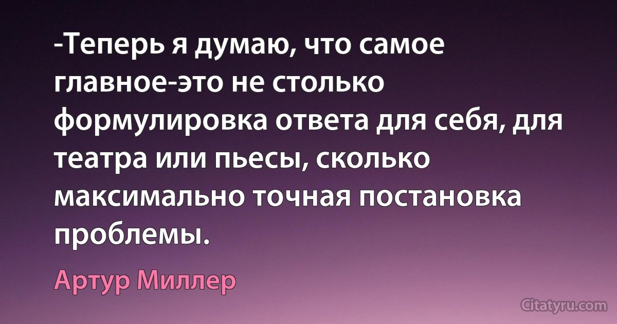 -Теперь я думаю, что самое главное-это не столько формулировка ответа для себя, для театра или пьесы, сколько максимально точная постановка проблемы. (Артур Миллер)