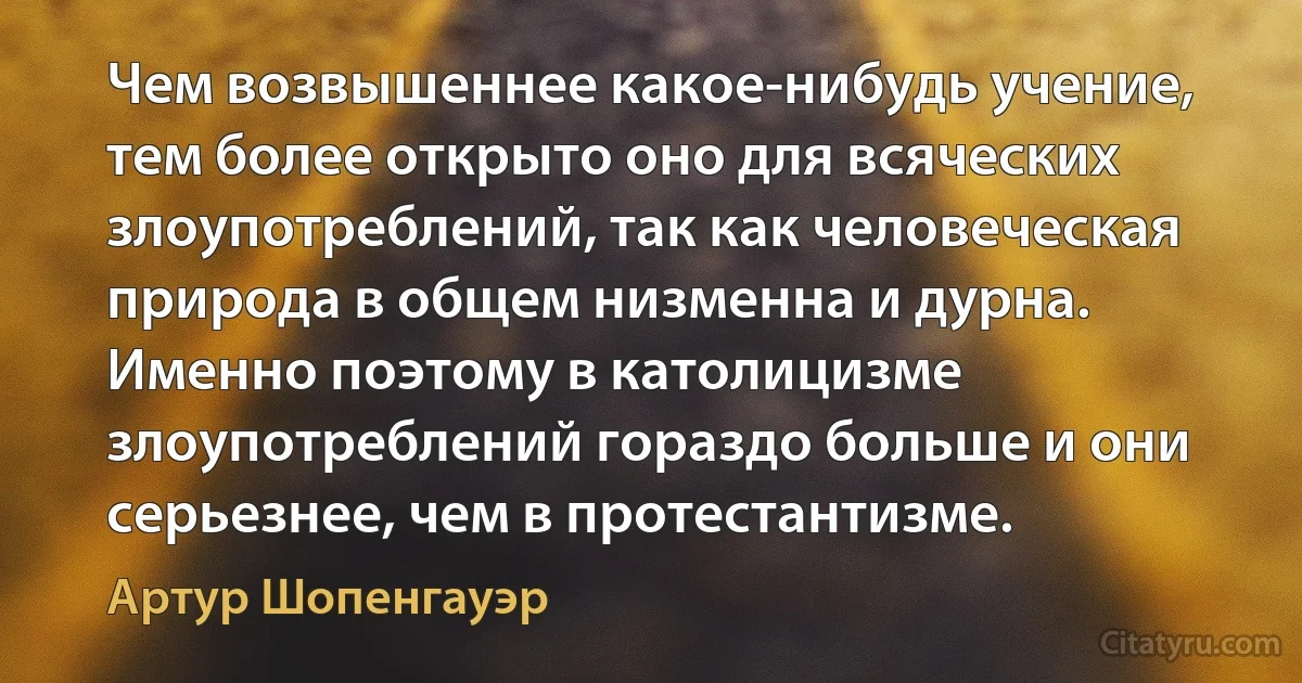 Чем возвышеннее какое-нибудь учение, тем более открыто оно для всяческих злоупотреблений, так как человеческая природа в общем низменна и дурна. Именно поэтому в католицизме злоупотреблений гораздо больше и они серьезнее, чем в протестантизме. (Артур Шопенгауэр)