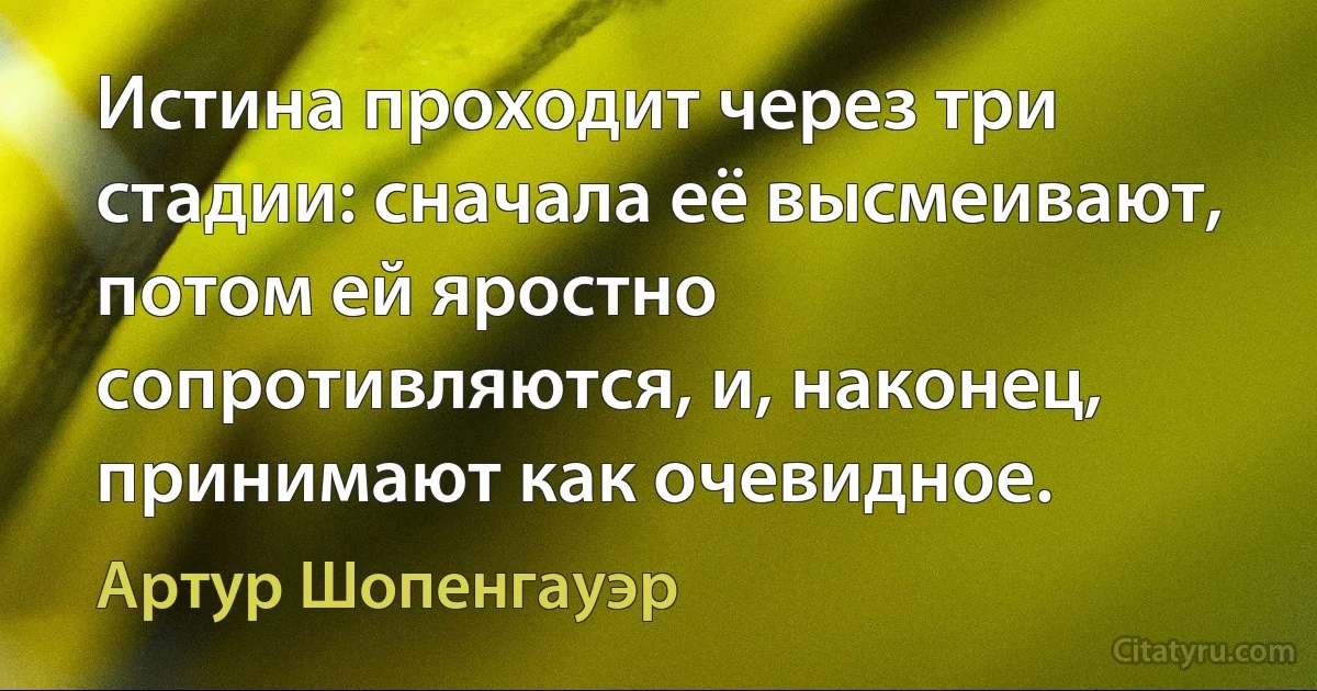 Истина проходит через три стадии: сначала её высмеивают, потом ей яростно сопротивляются, и, наконец, принимают как очевидное. (Артур Шопенгауэр)