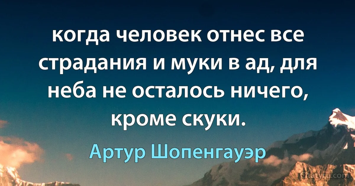 когда человек отнес все страдания и муки в ад, для неба не осталось ничего, кроме скуки. (Артур Шопенгауэр)