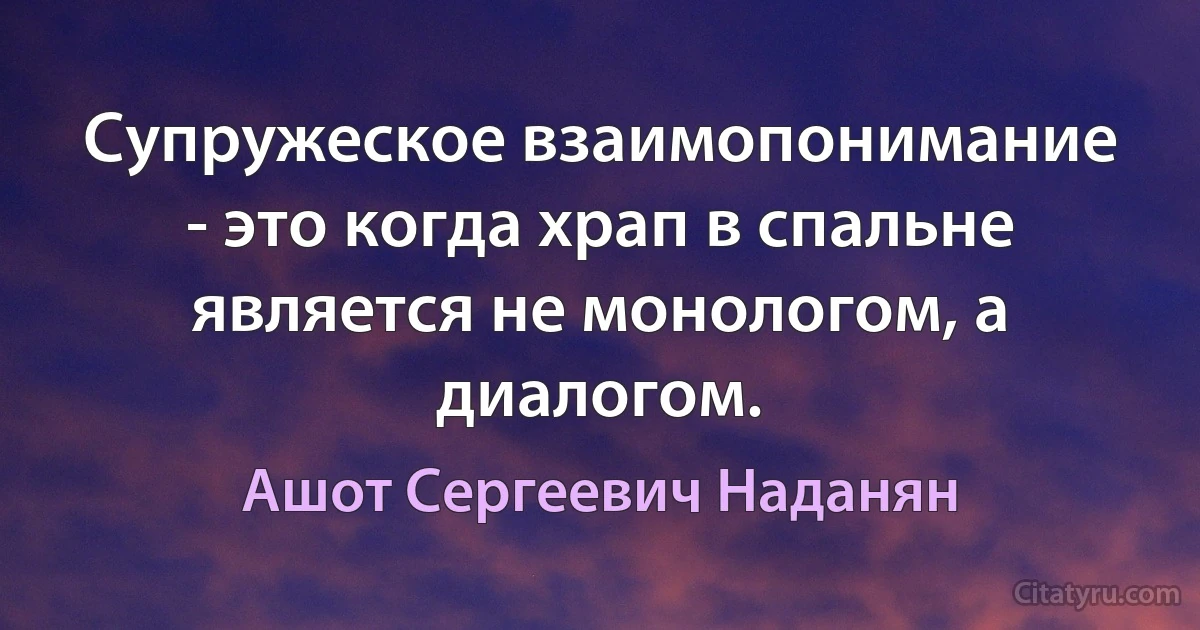 Супружеское взаимопонимание - это когда храп в спальне является не монологом, а диалогом. (Ашот Сергеевич Наданян)