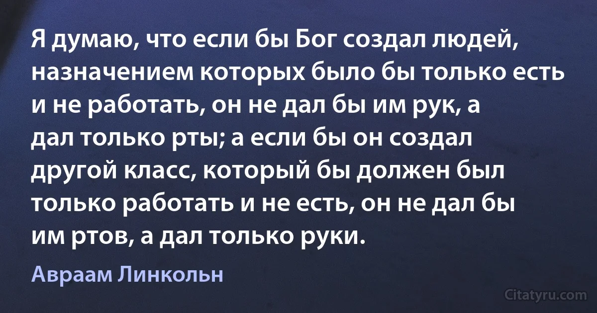 Я думаю, что если бы Бог создал людей, назначением которых было бы только есть и не работать, он не дал бы им рук, а дал только рты; а если бы он создал другой класс, который бы должен был только работать и не есть, он не дал бы им ртов, а дал только руки. (Авраам Линкольн)