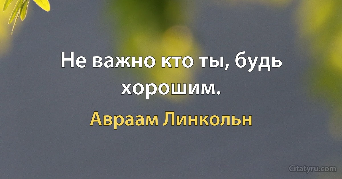 Не важно кто ты, будь хорошим. (Авраам Линкольн)