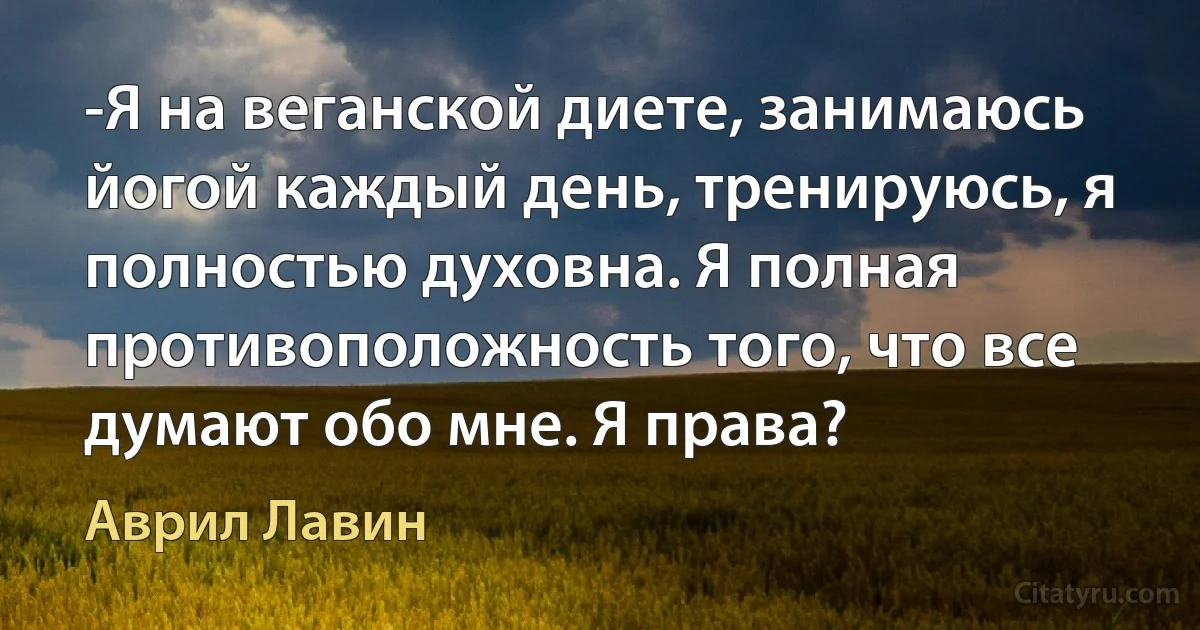 -Я на веганской диете, занимаюсь йогой каждый день, тренируюсь, я полностью духовна. Я полная противоположность того, что все думают обо мне. Я права? (Аврил Лавин)