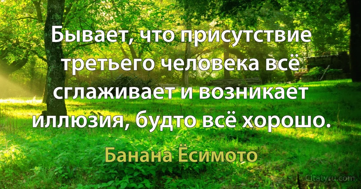 Бывает, что присутствие третьего человека всё сглаживает и возникает иллюзия, будто всё хорошо. (Банана Ёсимото)