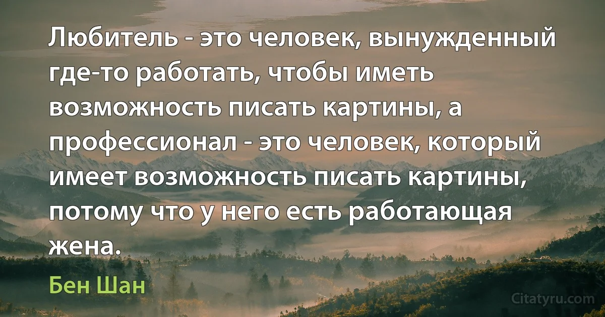 Любитель - это человек, вынужденный где-то работать, чтобы иметь возможность писать картины, а профессионал - это человек, который имеет возможность писать картины, потому что у него есть работающая жена. (Бен Шан)