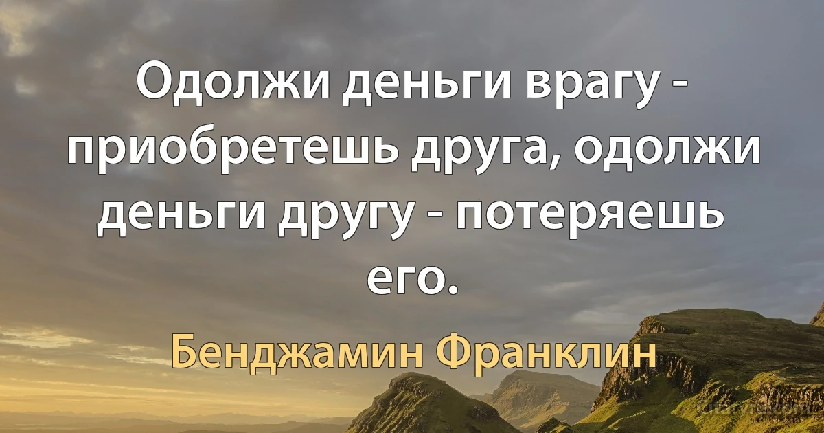 Одолжи деньги врагу - приобретешь друга, одолжи деньги другу - потеряешь его. (Бенджамин Франклин)