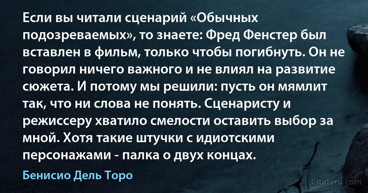 Если вы читали сценарий «Обычных подозреваемых», то знаете: Фред Фенстер был вставлен в фильм, только чтобы погибнуть. Он не говорил ничего важного и не влиял на развитие сюжета. И потому мы решили: пусть он мямлит так, что ни слова не понять. Сценаристу и режиссеру хватило смелости оставить выбор за мной. Хотя такие штучки с идиотскими персонажами - палка о двух концах. (Бенисио Дель Торо)