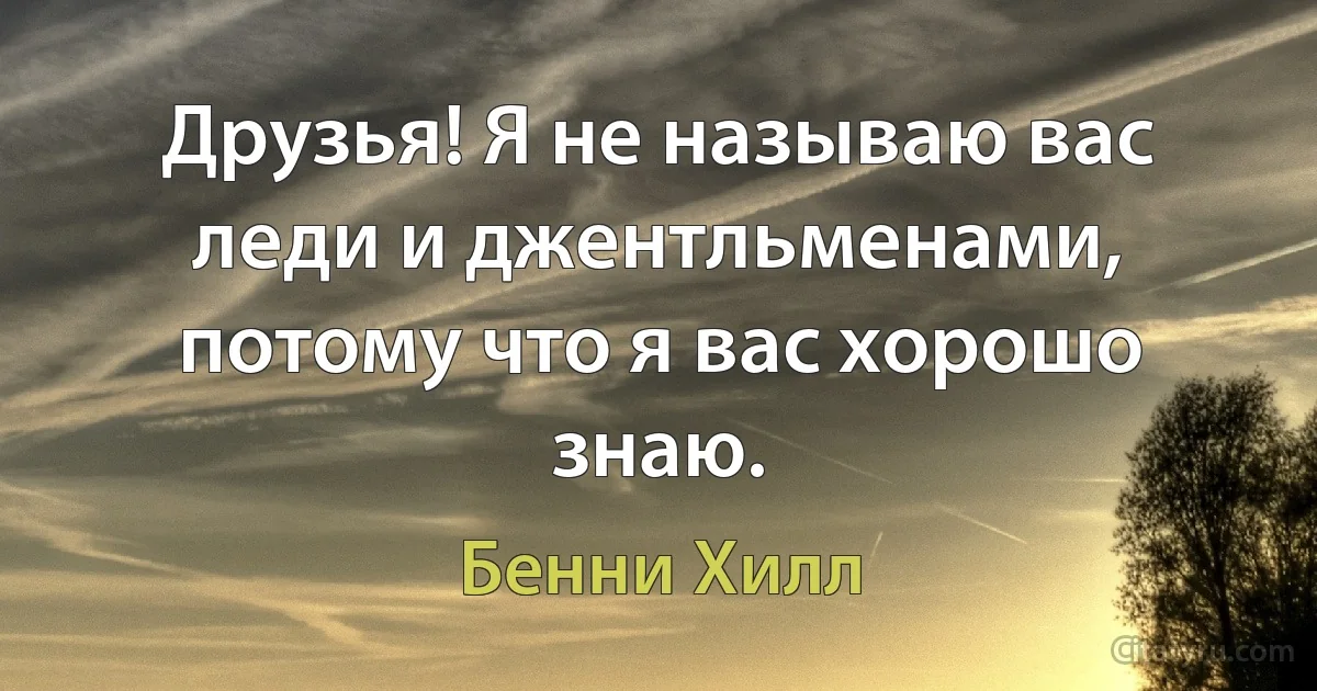 Друзья! Я не называю вас леди и джентльменами, потому что я вас хорошо знаю. (Бенни Хилл)