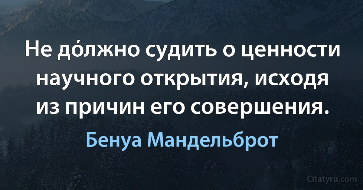 Не дόлжно судить о ценности научного открытия, исходя из причин его совершения. (Бенуа Мандельброт)