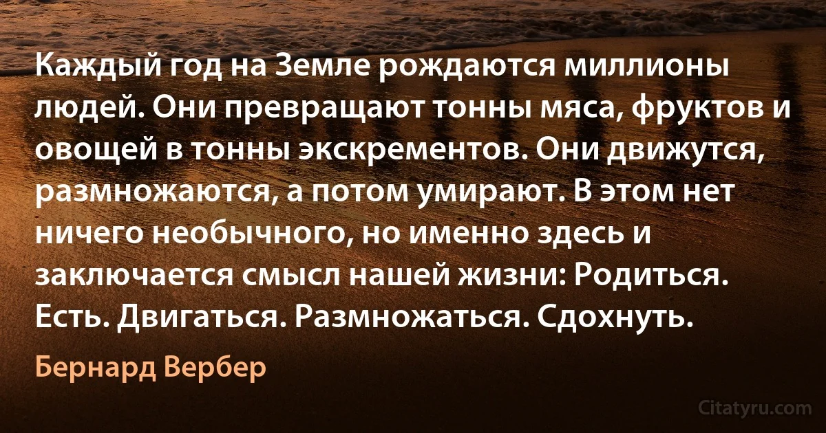 Каждый год на Земле рождаются миллионы людей. Они превращают тонны мяса, фруктов и овощей в тонны экскрементов. Они движутся, размножаются, а потом умирают. В этом нет ничего необычного, но именно здесь и заключается смысл нашей жизни: Родиться. Есть. Двигаться. Размножаться. Сдохнуть. (Бернард Вербер)