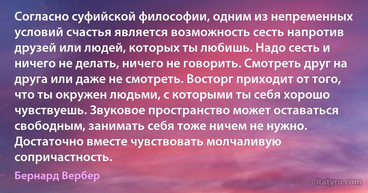 Согласно суфийской философии, одним из непременных условий счастья является возможность сесть напротив друзей или людей, которых ты любишь. Надо сесть и ничего не делать, ничего не говорить. Смотреть друг на друга или даже не смотреть. Восторг приходит от того, что ты окружен людьми, с которыми ты себя хорошо чувствуешь. Звуковое пространство может оставаться свободным, занимать себя тоже ничем не нужно. Достаточно вместе чувствовать молчаливую сопричастность. (Бернард Вербер)