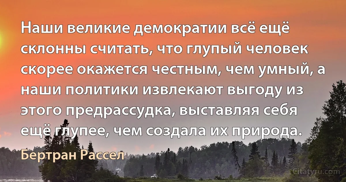 Наши великие демократии всё ещё склонны считать, что глупый человек скорее окажется честным, чем умный, а наши политики извлекают выгоду из этого предрассудка, выставляя себя ещё глупее, чем создала их природа. (Бертран Рассел)