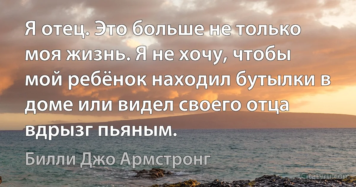 Я отец. Это больше не только моя жизнь. Я не хочу, чтобы мой ребёнок находил бутылки в доме или видел своего отца вдрызг пьяным. (Билли Джо Армстронг)