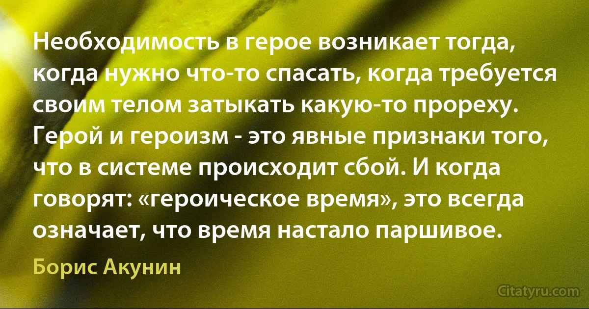 Необходимость в герое возникает тогда, когда нужно что-то спасать, когда требуется своим телом затыкать какую-то прореху. Герой и героизм - это явные признаки того, что в системе происходит сбой. И когда говорят: «героическое время», это всегда означает, что время настало паршивое. (Борис Акунин)