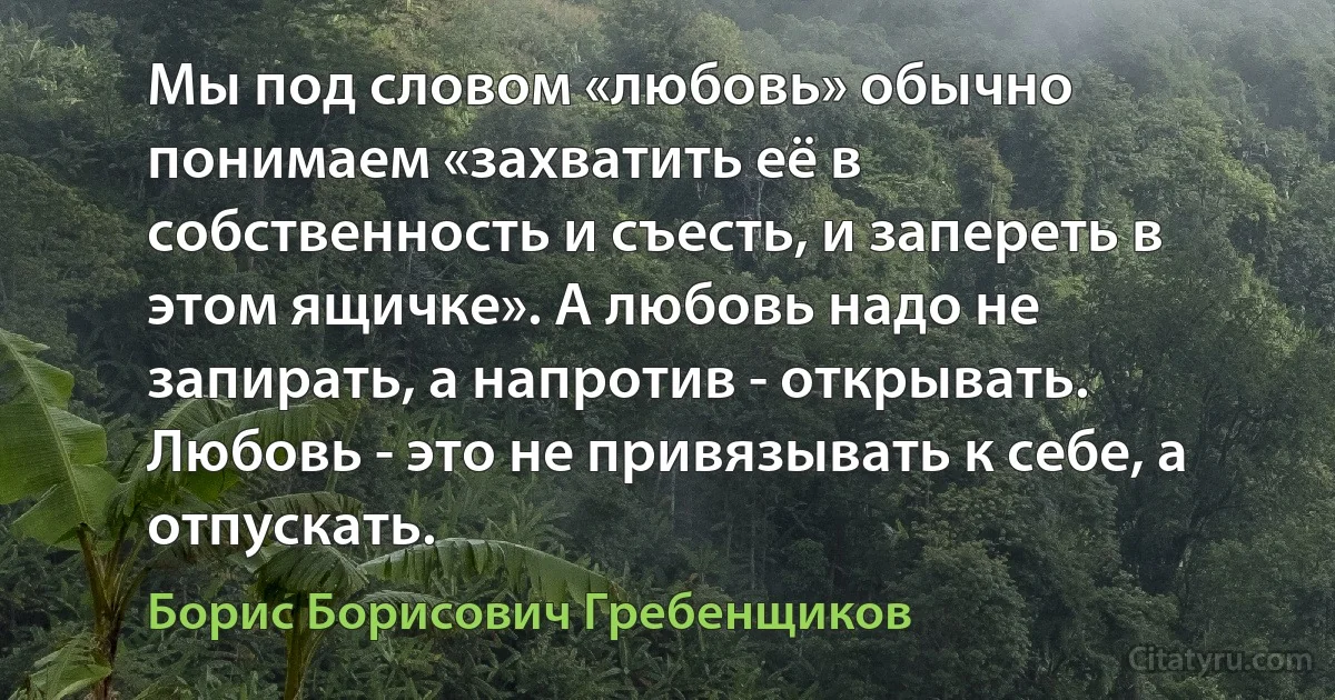 Мы под словом «любовь» обычно понимаем «захватить её в собственность и съесть, и запереть в этом ящичке». А любовь надо не запирать, а напротив - открывать. Любовь - это не привязывать к себе, а отпускать. (Борис Борисович Гребенщиков)