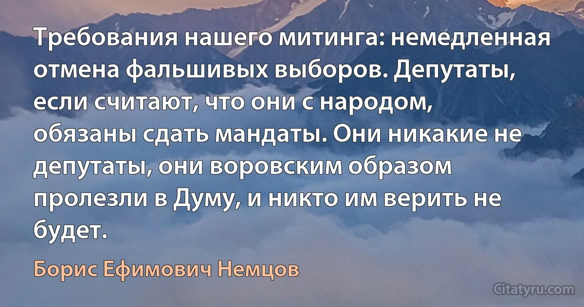 Требования нашего митинга: немедленная отмена фальшивых выборов. Депутаты, если считают, что они с народом, обязаны сдать мандаты. Они никакие не депутаты, они воровским образом пролезли в Думу, и никто им верить не будет. (Борис Ефимович Немцов)