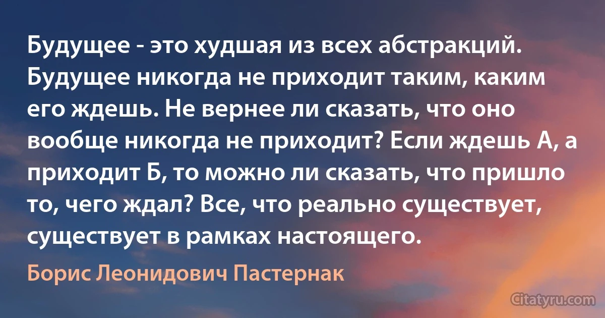 Будущее - это худшая из всех абстракций. Будущее никогда не приходит таким, каким его ждешь. Не вернее ли сказать, что оно вообще никогда не приходит? Если ждешь А, а приходит Б, то можно ли сказать, что пришло то, чего ждал? Все, что реально существует, существует в рамках настоящего. (Борис Леонидович Пастернак)