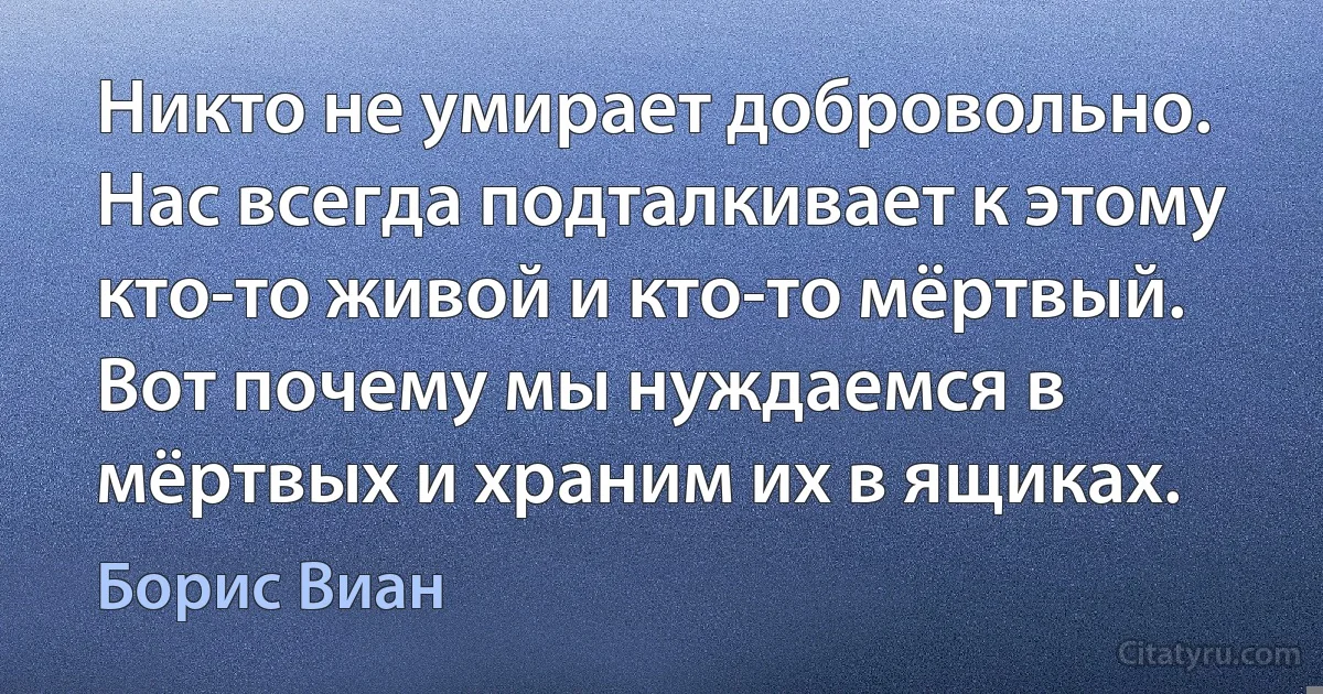 Никто не умирает добровольно. Нас всегда подталкивает к этому кто-то живой и кто-то мёртвый. Вот почему мы нуждаемся в мёртвых и храним их в ящиках. (Борис Виан)