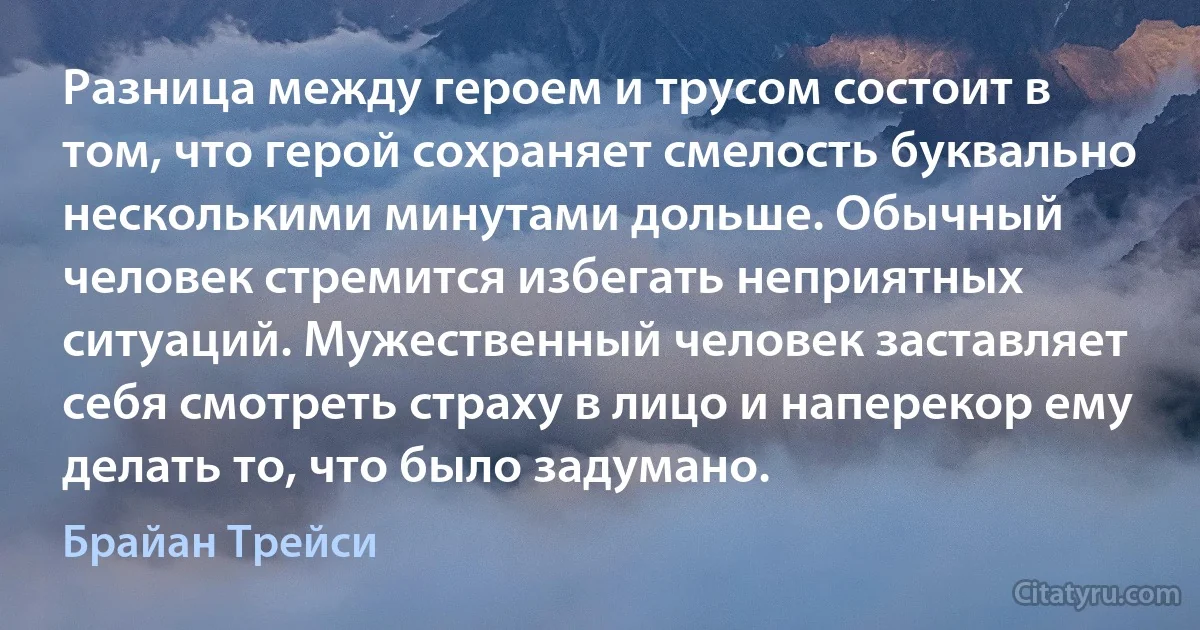 Разница между героем и трусом состоит в том, что герой сохраняет смелость буквально несколькими минутами дольше. Обычный человек стремится избегать неприятных ситуаций. Мужественный человек заставляет себя смотреть страху в лицо и наперекор ему делать то, что было задумано. (Брайан Трейси)