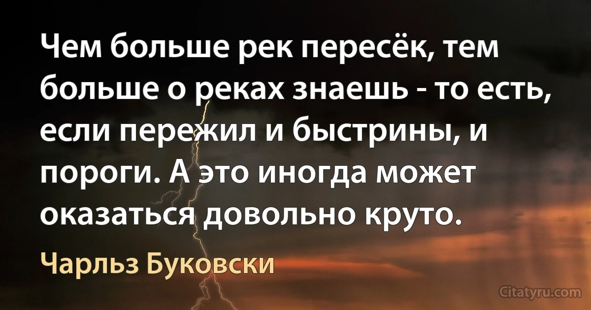 Чем больше рек пересёк, тем больше о реках знаешь - то есть, если пережил и быстрины, и пороги. А это иногда может оказаться довольно круто. (Чарльз Буковски)