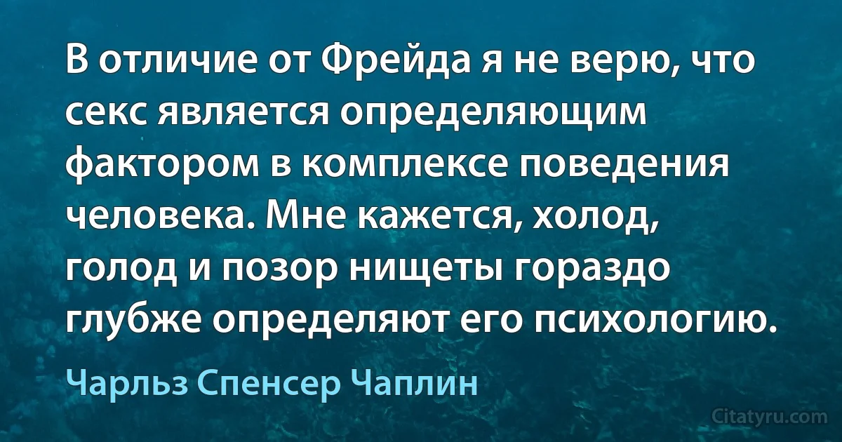 В отличие от Фрейда я не верю, что секс является определяющим фактором в комплексе поведения человека. Мне кажется, холод, голод и позор нищеты гораздо глубже определяют его психологию. (Чарльз Спенсер Чаплин)