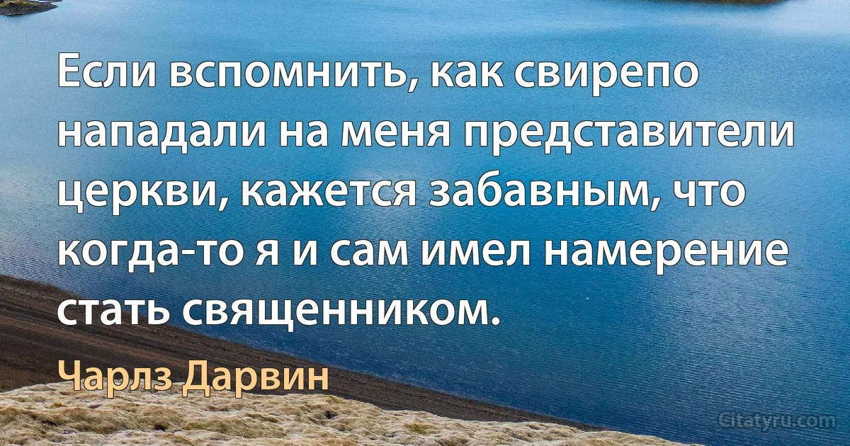 Если вспомнить, как свирепо нападали на меня представители церкви, кажется забавным, что когда-то я и сам имел намерение стать священником. (Чарлз Дарвин)