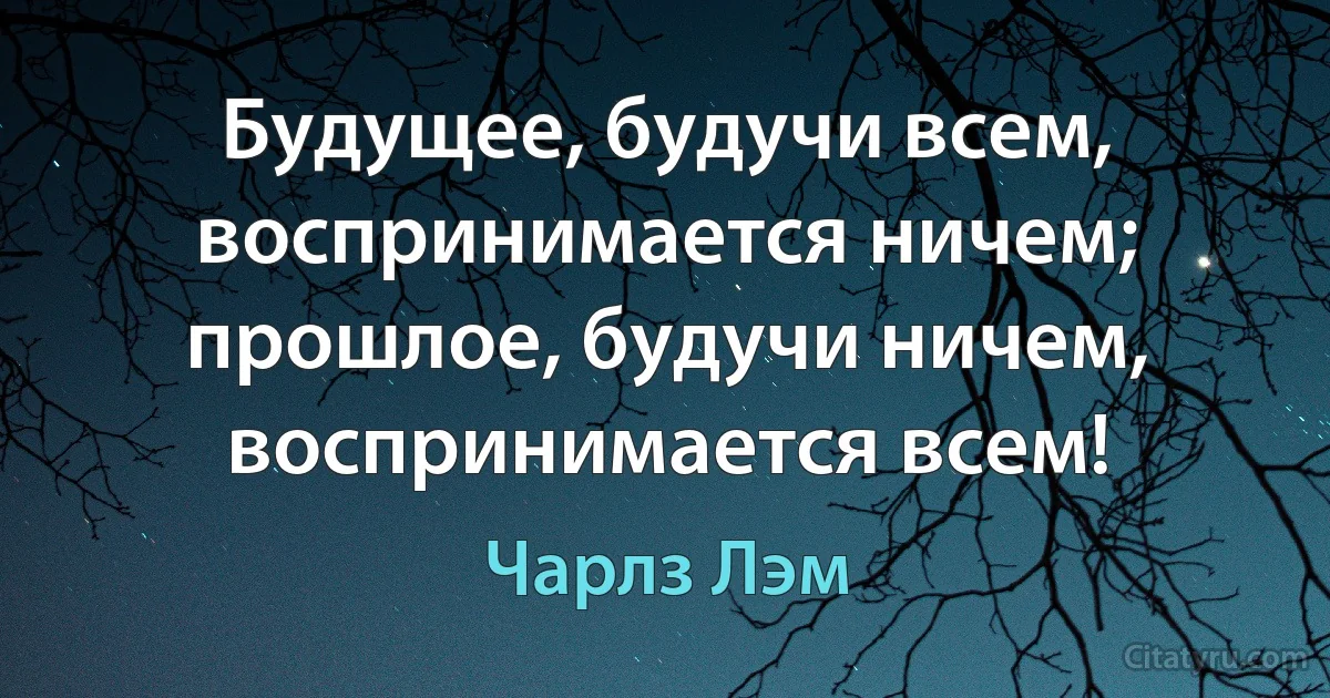 Будущее, будучи всем, воспринимается ничем; прошлое, будучи ничем, воспринимается всем! (Чарлз Лэм)