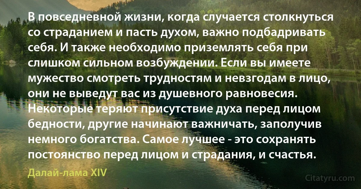 В повседневной жизни, когда случается столкнуться со страданием и пасть духом, важно подбадривать себя. И также необходимо приземлять себя при слишком сильном возбуждении. Если вы имеете мужество смотреть трудностям и невзгодам в лицо, они не выведут вас из душевного равновесия. Некоторые теряют присутствие духа перед лицом бедности, другие начинают важничать, заполучив немного богатства. Самое лучшее - это сохранять постоянство перед лицом и страдания, и счастья. (Далай-лама XIV)