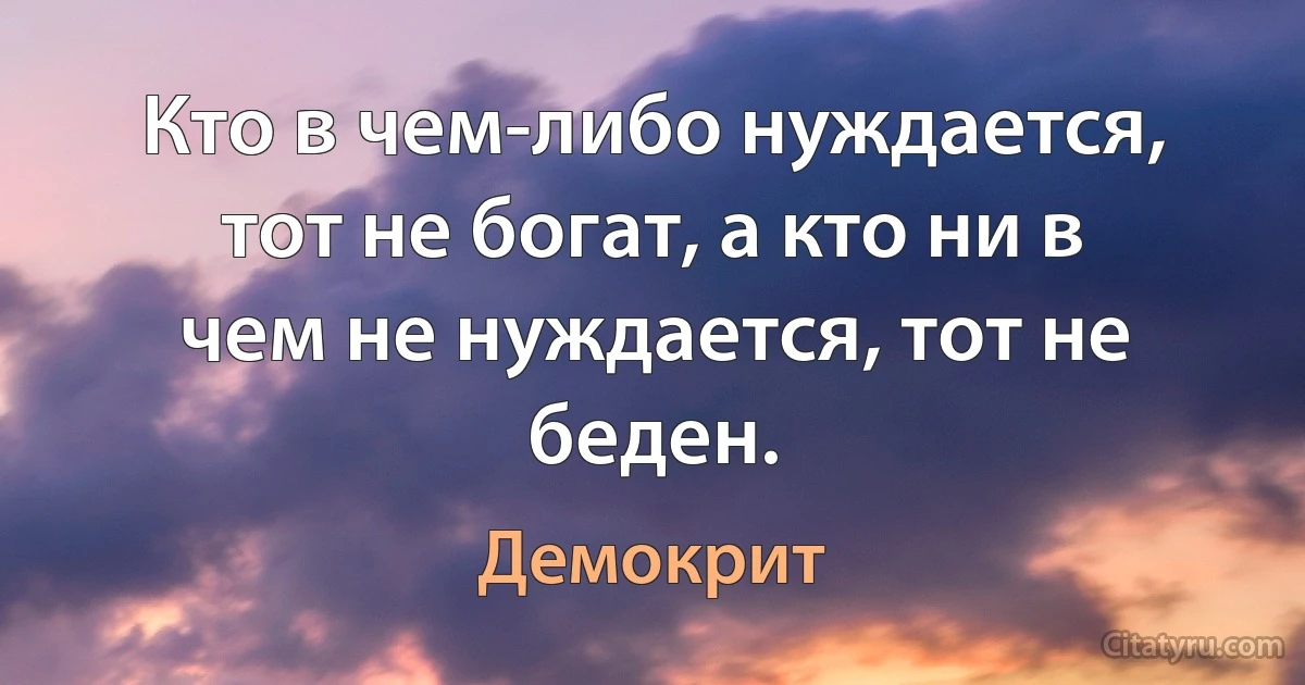 Кто в чем-либо нуждается, тот не богат, а кто ни в чем не нуждается, тот не беден. (Демокрит)