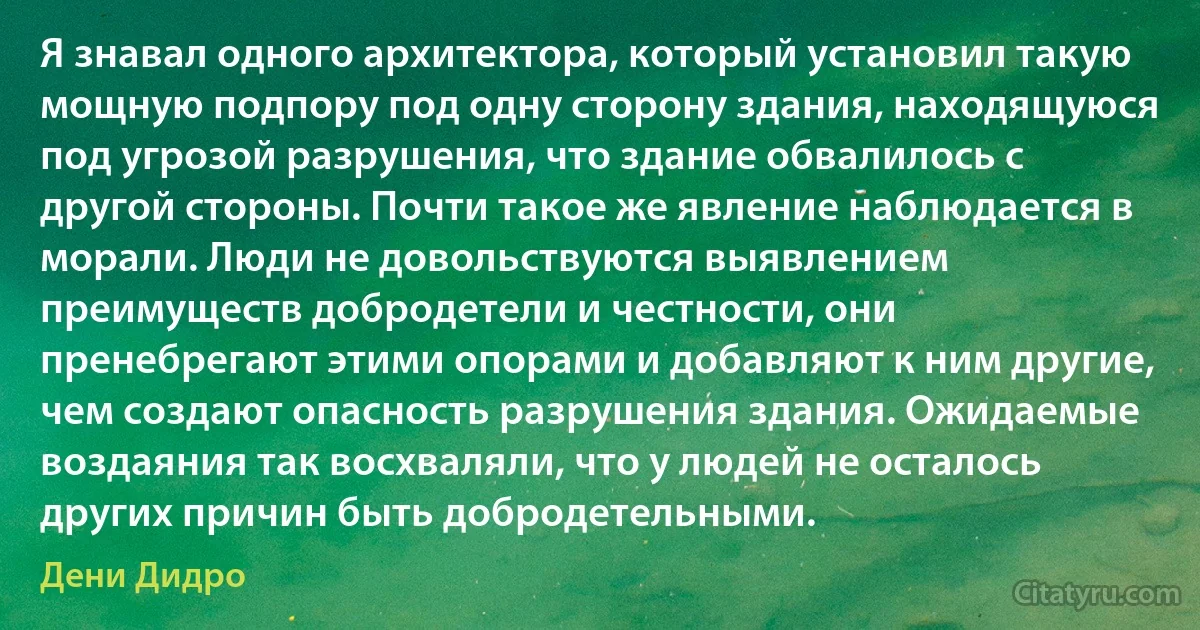 Я знавал одного архитектора, который установил такую мощную подпору под одну сторону здания, находящуюся под угрозой разрушения, что здание обвалилось с другой стороны. Почти такое же явление наблюдается в морали. Люди не довольствуются выявлением преимуществ добродетели и честности, они пренебрегают этими опорами и добавляют к ним другие, чем создают опасность разрушения здания. Ожидаемые воздаяния так восхваляли, что у людей не осталось других причин быть добродетельными. (Дени Дидро)