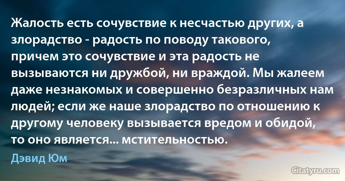 Жалость есть сочувствие к несчастью других, а злорадство - радость по поводу такового, причем это сочувствие и эта радость не вызываются ни дружбой, ни враждой. Мы жалеем даже незнакомых и совершенно безразличных нам людей; если же наше злорадство по отношению к другому человеку вызывается вредом и обидой, то оно является... мстительностью. (Дэвид Юм)