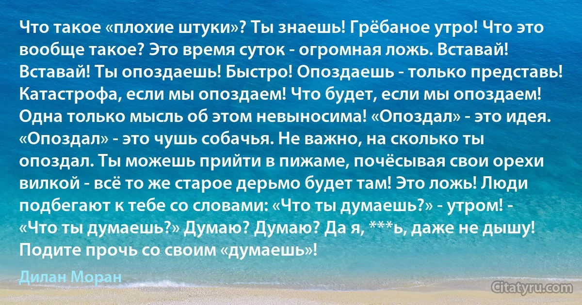 Что такое «плохие штуки»? Ты знаешь! Грёбаное утро! Что это вообще такое? Это время суток - огромная ложь. Вставай! Вставай! Ты опоздаешь! Быстро! Опоздаешь - только представь! Катастрофа, если мы опоздаем! Что будет, если мы опоздаем! Одна только мысль об этом невыносима! «Опоздал» - это идея. «Опоздал» - это чушь собачья. Не важно, на сколько ты опоздал. Ты можешь прийти в пижаме, почёсывая свои орехи вилкой - всё то же старое дерьмо будет там! Это ложь! Люди подбегают к тебе со словами: «Что ты думаешь?» - утром! - «Что ты думаешь?» Думаю? Думаю? Да я, ***ь, даже не дышу! Подите прочь со своим «думаешь»! (Дилан Моран)