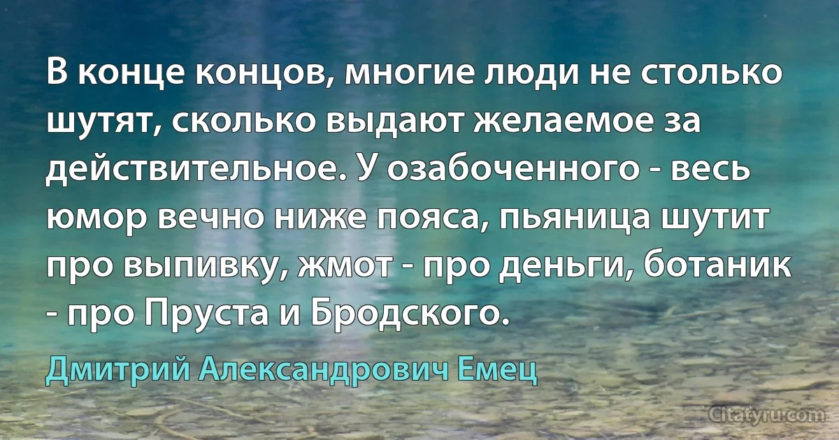 В конце концов, многие люди не столько шутят, сколько выдают желаемое за действительное. У озабоченного - весь юмор вечно ниже пояса, пьяница шутит про выпивку, жмот - про деньги, ботаник - про Пруста и Бродского. (Дмитрий Александрович Емец)