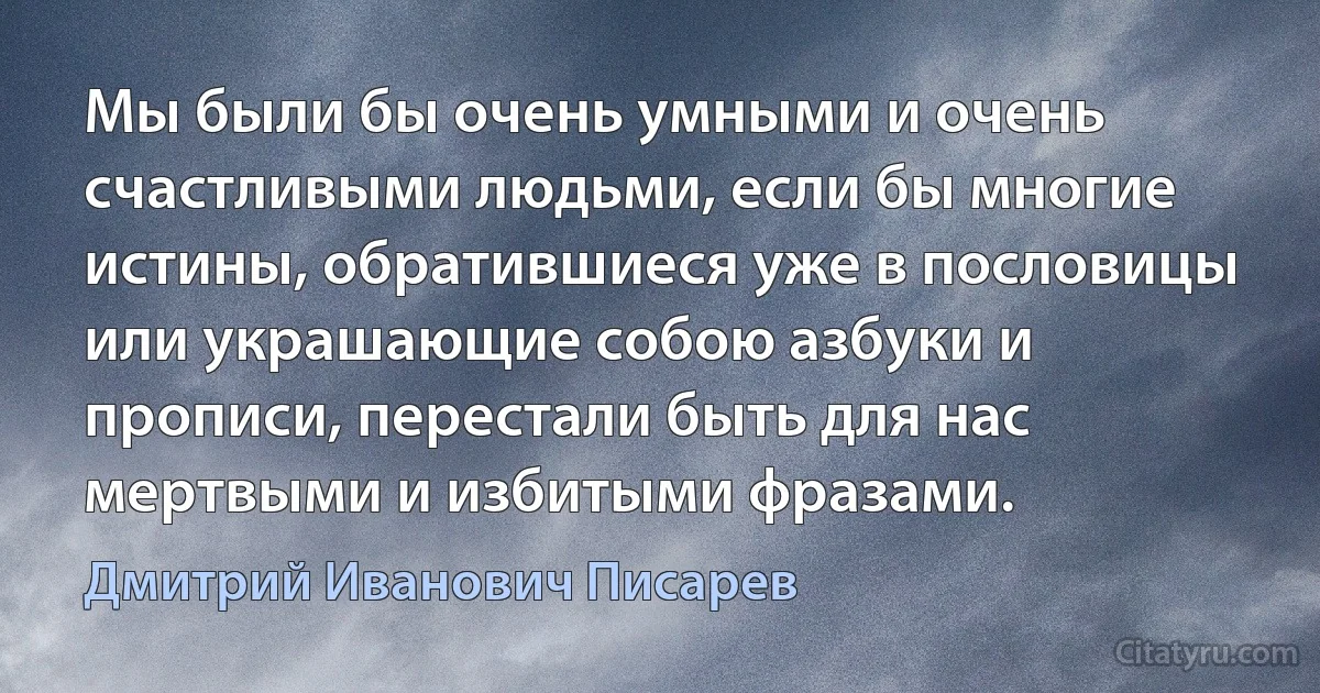 Мы были бы очень умными и очень счастливыми людьми, если бы многие истины, обратившиеся уже в пословицы или украшающие собою азбуки и прописи, перестали быть для нас мертвыми и избитыми фразами. (Дмитрий Иванович Писарев)