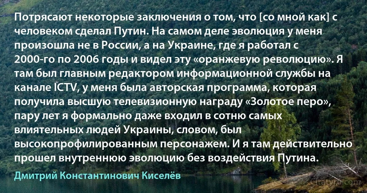 Потрясают некоторые заключения о том, что [со мной как] c человеком сделал Путин. На самом деле эволюция у меня произошла не в России, а на Украине, где я работал с 2000-го по 2006 годы и видел эту «оранжевую революцию». Я там был главным редактором информационной службы на канале ICTV, у меня была авторская программа, которая получила высшую телевизионную награду «Золотое перо», пару лет я формально даже входил в сотню самых влиятельных людей Украины, словом, был высокопрофилированным персонажем. И я там действительно прошел внутреннюю эволюцию без воздействия Путина. (Дмитрий Константинович Киселёв)