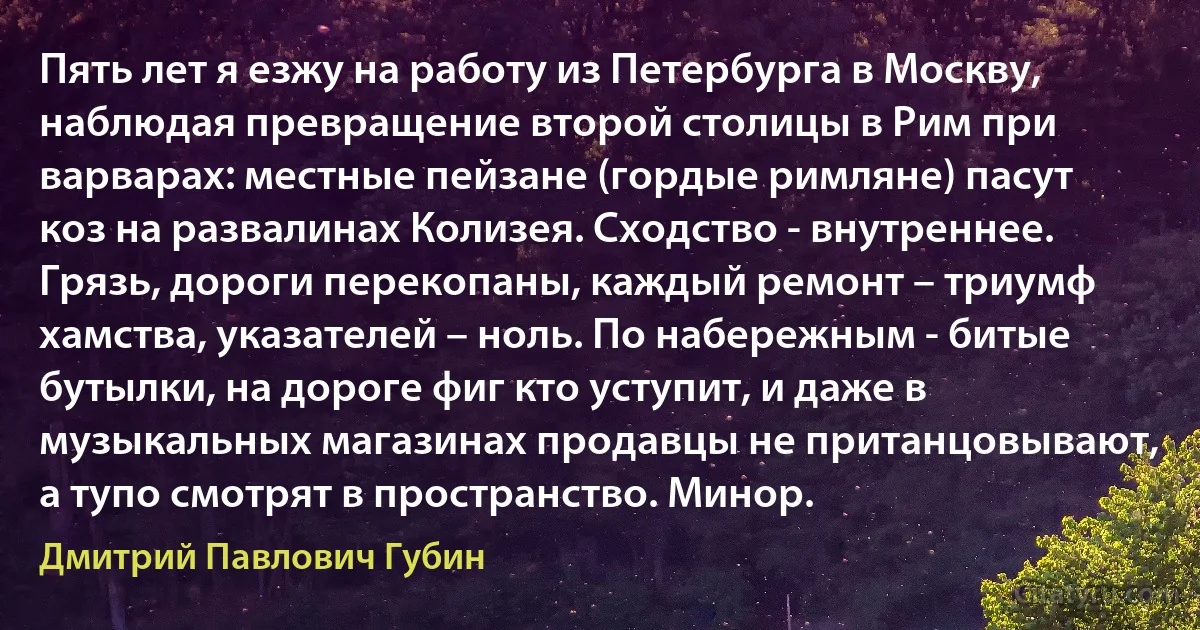 Пять лет я езжу на работу из Петербурга в Москву, наблюдая превращение второй столицы в Рим при варварах: местные пейзане (гордые римляне) пасут коз на развалинах Колизея. Сходство - внутреннее. Грязь, дороги перекопаны, каждый ремонт – триумф хамства, указателей – ноль. По набережным - битые бутылки, на дороге фиг кто уступит, и даже в музыкальных магазинах продавцы не пританцовывают, а тупо смотрят в пространство. Минор. (Дмитрий Павлович Губин)