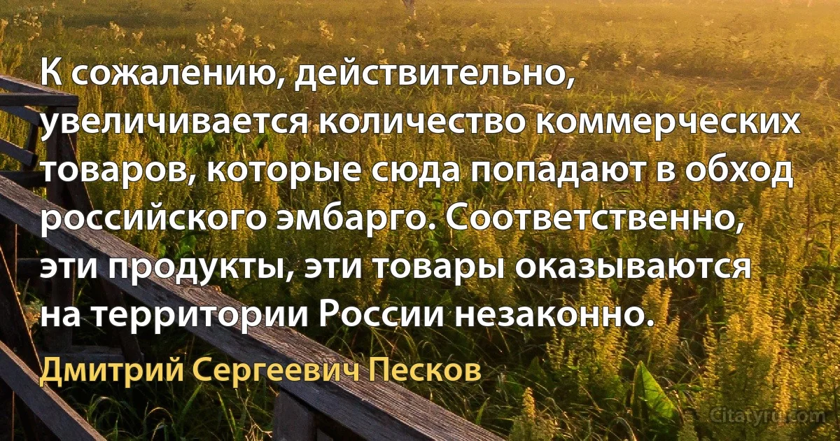 К сожалению, действительно, увеличивается количество коммерческих товаров, которые сюда попадают в обход российского эмбарго. Соответственно, эти продукты, эти товары оказываются на территории России незаконно. (Дмитрий Сергеевич Песков)