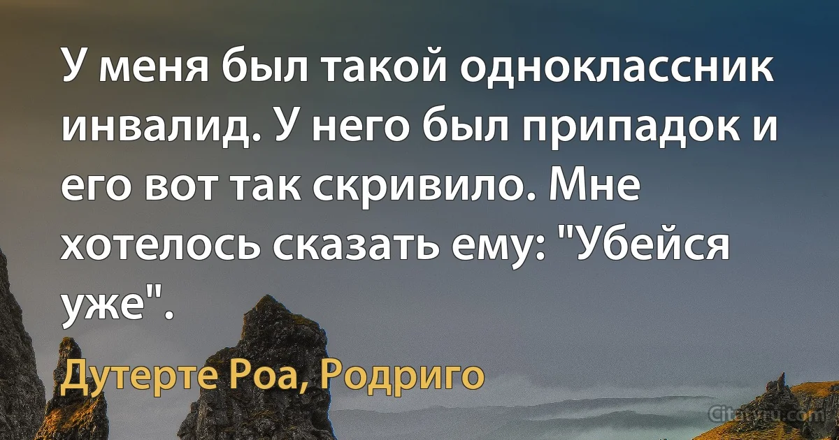 У меня был такой одноклассник инвалид. У него был припадок и его вот так скривило. Мне хотелось сказать ему: "Убейся уже". (Дутерте Роа, Родриго)