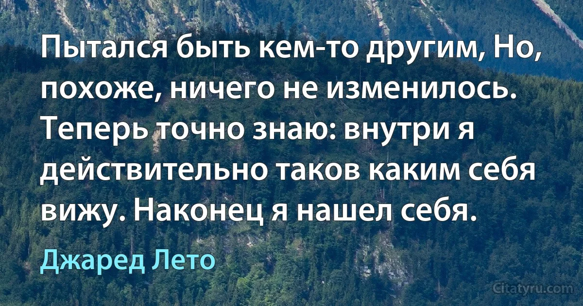 Пытался быть кем-то другим, Но, похоже, ничего не изменилось. Теперь точно знаю: внутри я действительно таков каким себя вижу. Наконец я нашел себя. (Джаред Лето)