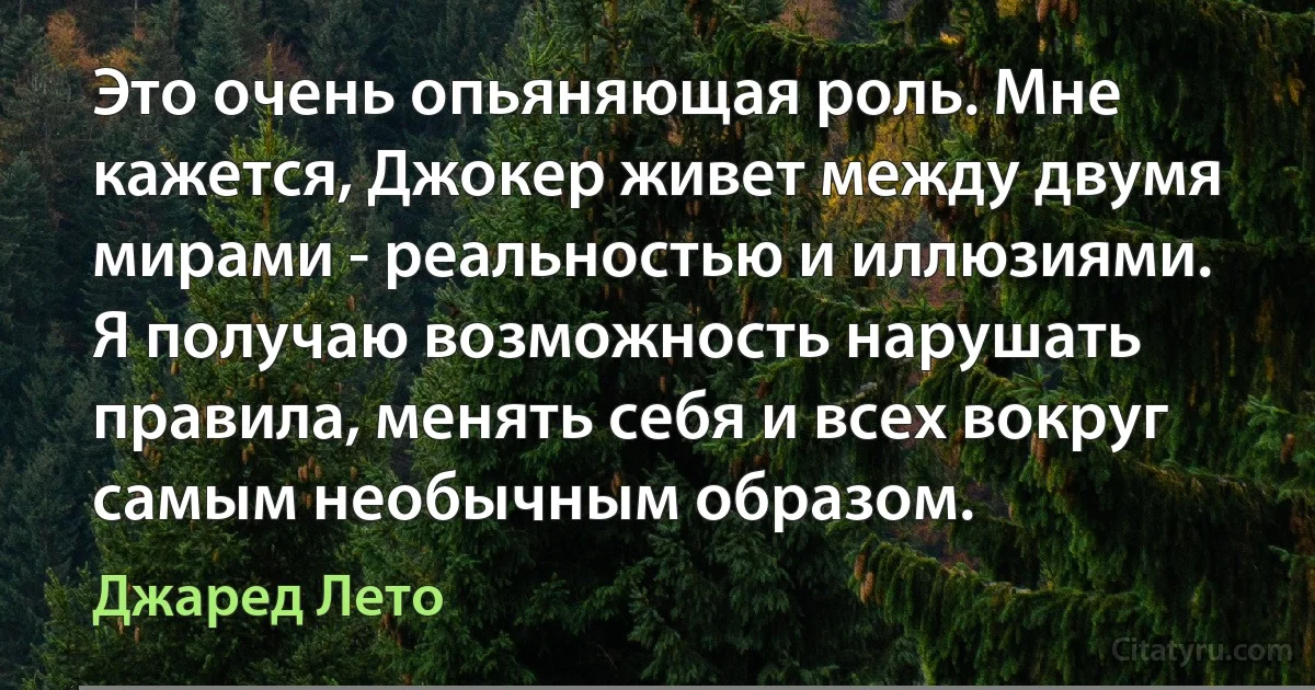 Это очень опьяняющая роль. Мне кажется, Джокер живет между двумя мирами - реальностью и иллюзиями. Я получаю возможность нарушать правила, менять себя и всех вокруг самым необычным образом. (Джаред Лето)